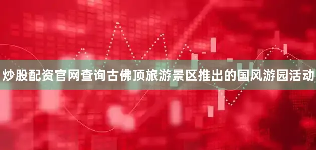炒股配资官网查询古佛顶旅游景区推出的国风游园活动