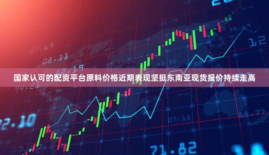 国家认可的配资平台原料价格近期表现坚挺东南亚现货报价持续走高