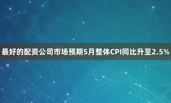 最好的配资公司市场预期5月整体CPI同比升至2.5%