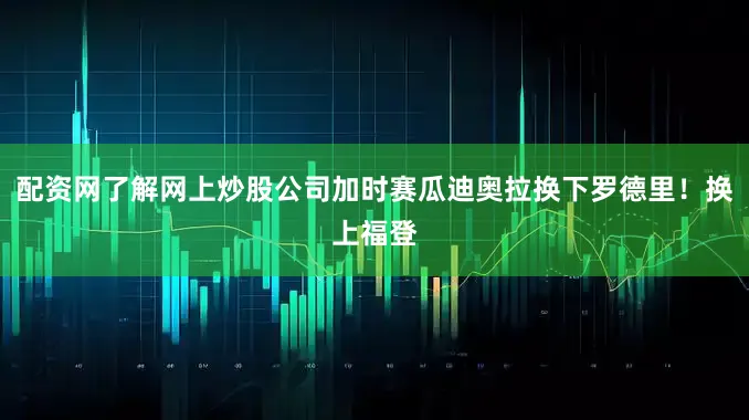 配资网了解网上炒股公司加时赛瓜迪奥拉换下罗德里！换上福登