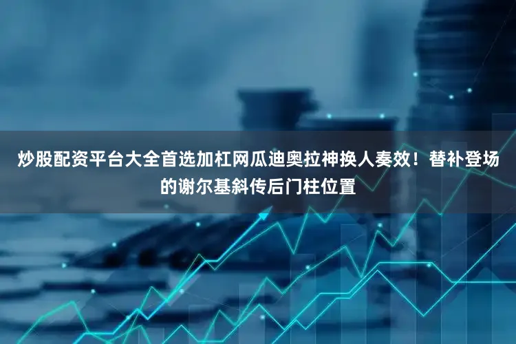 炒股配资平台大全首选加杠网瓜迪奥拉神换人奏效！替补登场的谢尔基斜传后门柱位置