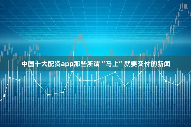 中国十大配资app那些所谓“马上”就要交付的新闻