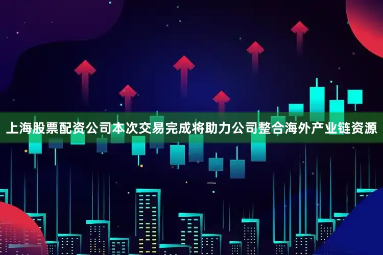 上海股票配资公司本次交易完成将助力公司整合海外产业链资源
