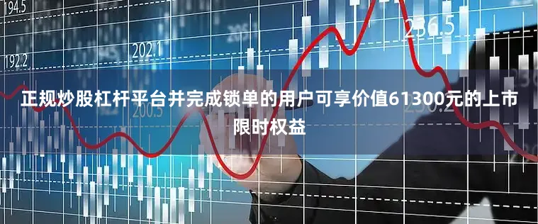 正规炒股杠杆平台并完成锁单的用户可享价值61300元的上市限时权益