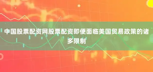 中国股票配资网股票配资即便面临美国贸易政策的诸多限制