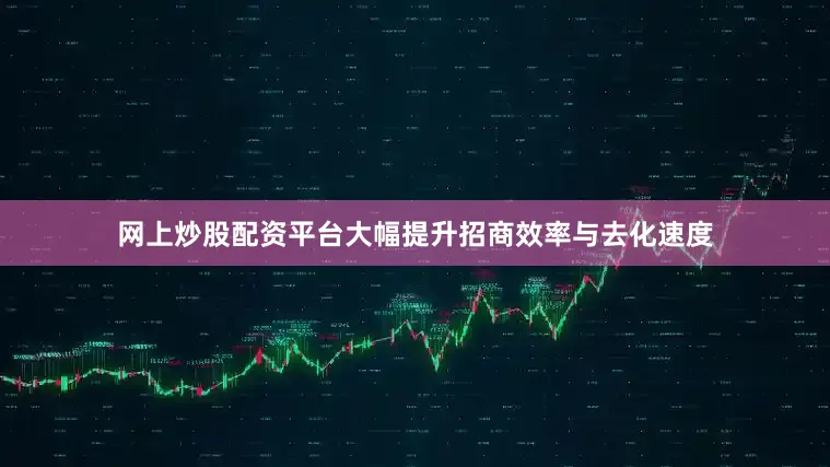 网上炒股配资平台大幅提升招商效率与去化速度