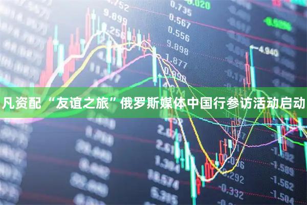 凡资配 “友谊之旅”俄罗斯媒体中国行参访活动启动