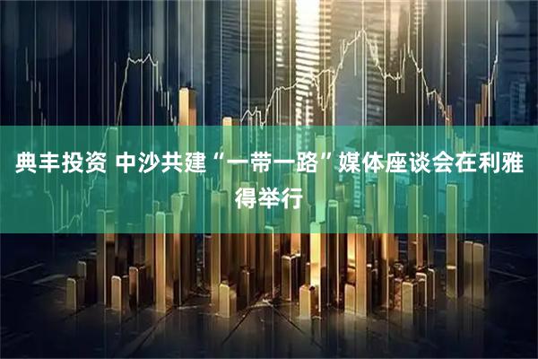 典丰投资 中沙共建“一带一路”媒体座谈会在利雅得举行
