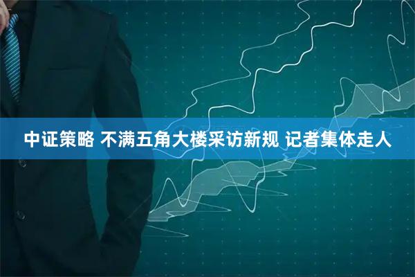 中证策略 不满五角大楼采访新规 记者集体走人