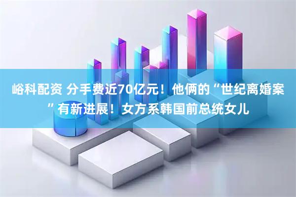 峪科配资 分手费近70亿元！他俩的“世纪离婚案”有新进展！女方系韩国前总统女儿