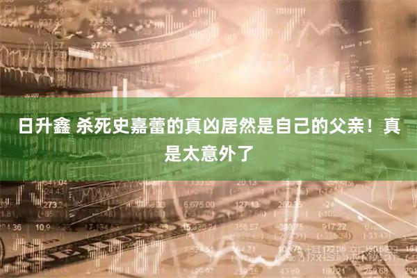 日升鑫 杀死史嘉蕾的真凶居然是自己的父亲！真是太意外了