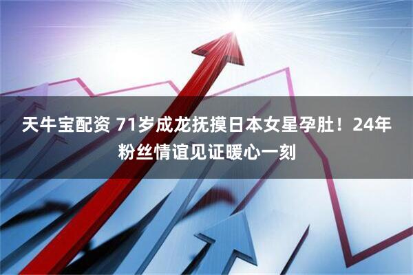 天牛宝配资 71岁成龙抚摸日本女星孕肚！24年粉丝情谊见证暖心一刻
