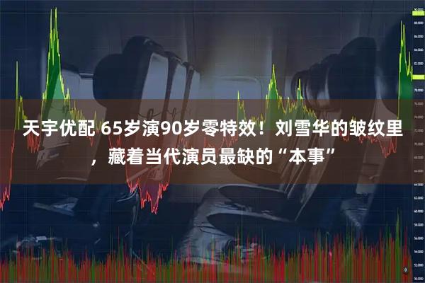 天宇优配 65岁演90岁零特效！刘雪华的皱纹里，藏着当代演员最缺的“本事”