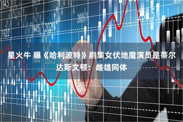 星火牛 曝《哈利波特》剧集女伏地魔演员是蒂尔达斯文顿：雌雄同体