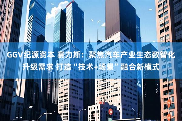 GGV纪源资本 赛力斯：聚焦汽车产业生态数智化升级需求 打造“技术+场景”融合新模式