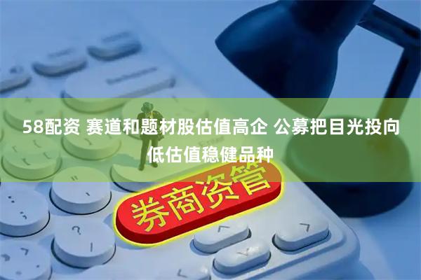 58配资 赛道和题材股估值高企 公募把目光投向低估值稳健品种