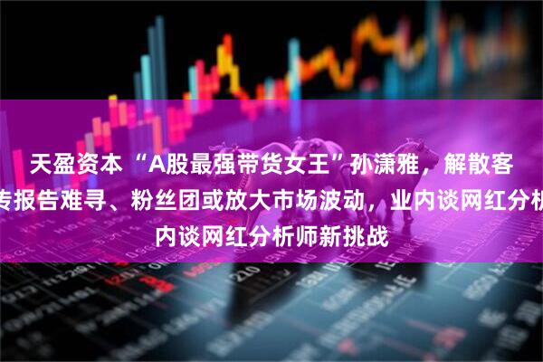 天盈资本 “A股最强带货女王”孙潇雅，解散客户群？网传报告难寻、粉丝团或放大市场波动，业内谈网红分析师新挑战