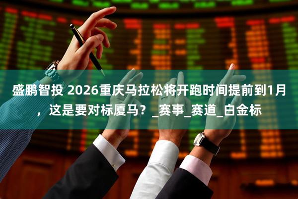 盛鹏智投 2026重庆马拉松将开跑时间提前到1月，这是要对标厦马？_赛事_赛道_白金标