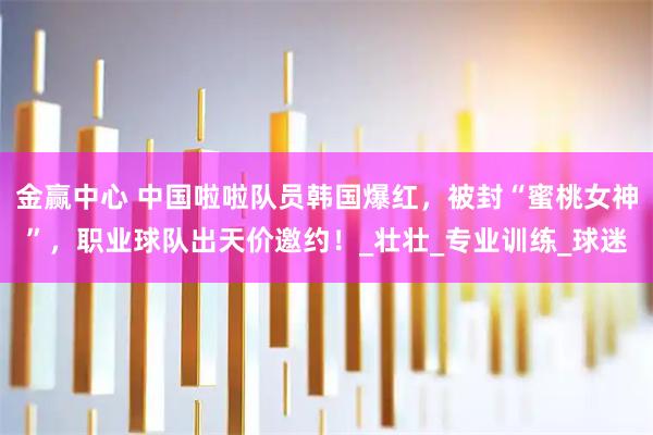 金赢中心 中国啦啦队员韩国爆红，被封“蜜桃女神”，职业球队出天价邀约！_壮壮_专业训练_球迷