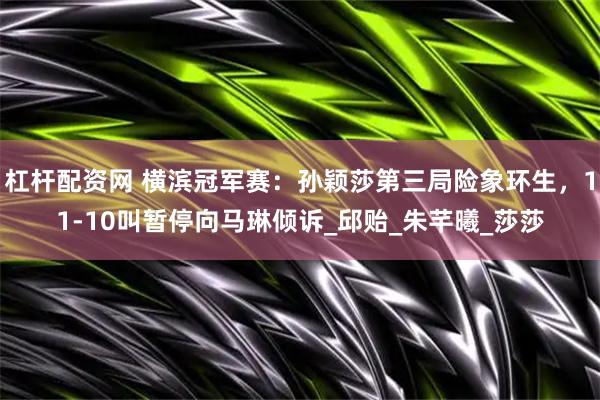 杠杆配资网 横滨冠军赛：孙颖莎第三局险象环生，11-10叫暂停向马琳倾诉_邱贻_朱芊曦_莎莎