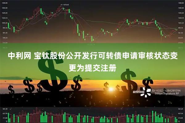 中利网 宝钛股份公开发行可转债申请审核状态变更为提交注册