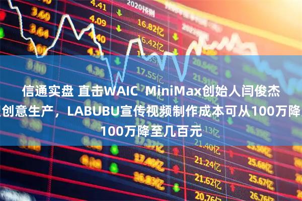 信通实盘 直击WAIC  MiniMax创始人闫俊杰：AI重塑创意生产，LABUBU宣传视频制作成本可从100万降至几百元