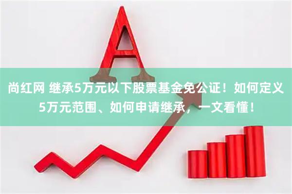 尚红网 继承5万元以下股票基金免公证！如何定义5万元范围、如何申请继承，一文看懂！