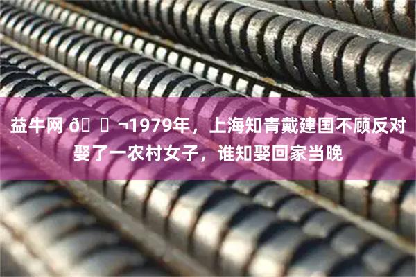 益牛网 🌬1979年，上海知青戴建国不顾反对娶了一农村女子，谁知娶回家当晚