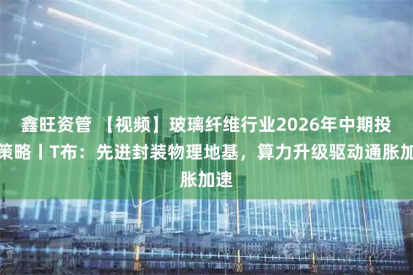 鑫旺资管 【视频】玻璃纤维行业2026年中期投资策略丨T布：先进封装物理地基，算力升级驱动通胀加速