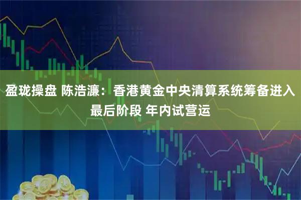 盈珑操盘 陈浩濂：香港黄金中央清算系统筹备进入最后阶段 年内试营运