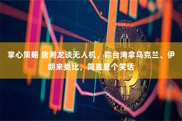 掌心策略 唐湘龙谈无人机，称台湾拿乌克兰、伊朗来类比，简直是个笑话