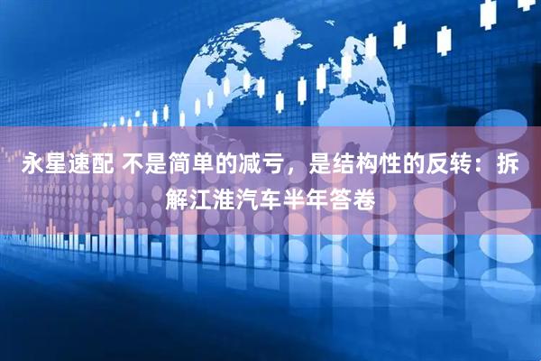 永星速配 不是简单的减亏，是结构性的反转：拆解江淮汽车半年答卷