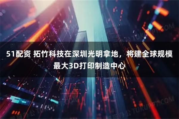 51配资 拓竹科技在深圳光明拿地，将建全球规模最大3D打印制造中心