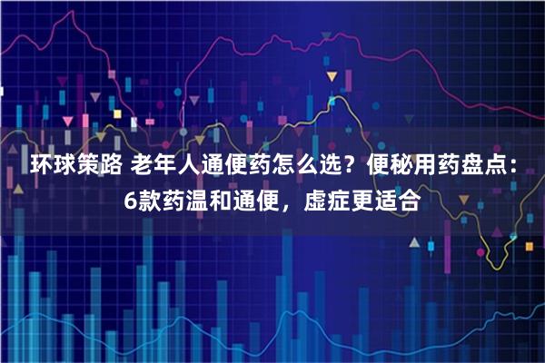 环球策路 老年人通便药怎么选？便秘用药盘点：6款药温和通便，虚症更适合