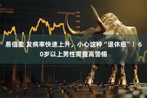 易信盈 发病率快速上升，小心这种“退休癌”！60岁以上男性需提高警惕
