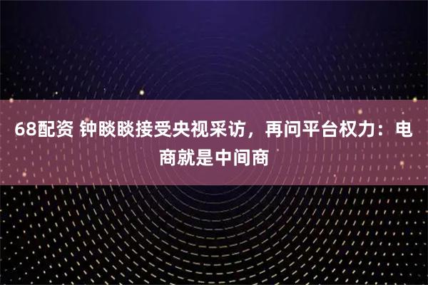 68配资 钟睒睒接受央视采访，再问平台权力：电商就是中间商